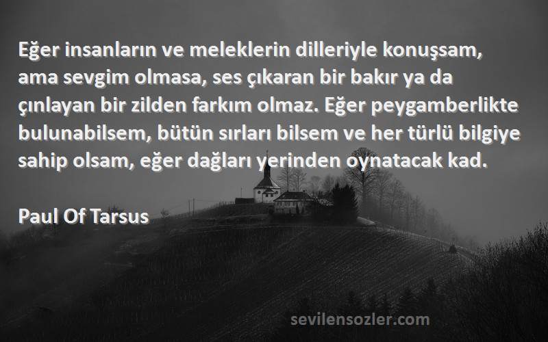 Paul Of Tarsus Sözleri 
Eğer insanların ve meleklerin dilleriyle konuşsam, ama sevgim olmasa, ses çıkaran bir bakır ya da çınlayan bir zilden farkım olmaz. Eğer peygamberlikte bulunabilsem, bütün sırları bilsem ve her türlü bilgiye sahip olsam, eğer dağları yerinden oynatacak kad.