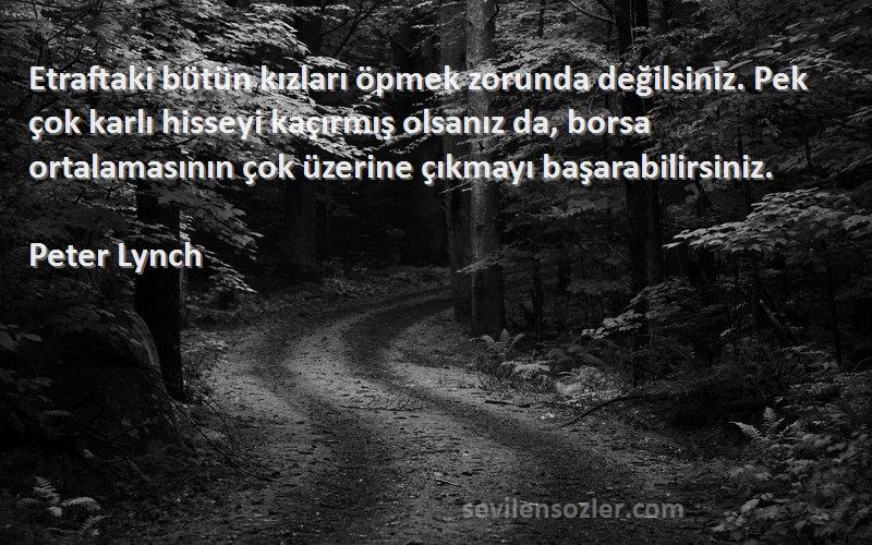 Peter Lynch Sözleri 
Etraftaki bütün kızları öpmek zorunda değilsiniz. Pek çok karlı hisseyi kaçırmış olsanız da, borsa ortalamasının çok üzerine çıkmayı başarabilirsiniz.