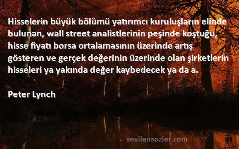 Peter Lynch Sözleri 
Hisselerin büyük bölümü yatırımcı kuruluşların elinde bulunan, wall street analistlerinin peşinde koştuğu, hisse fiyatı borsa ortalamasının üzerinde artış gösteren ve gerçek değerinin üzerinde olan şirketlerin hisseleri ya yakında değer kaybedecek ya da a.