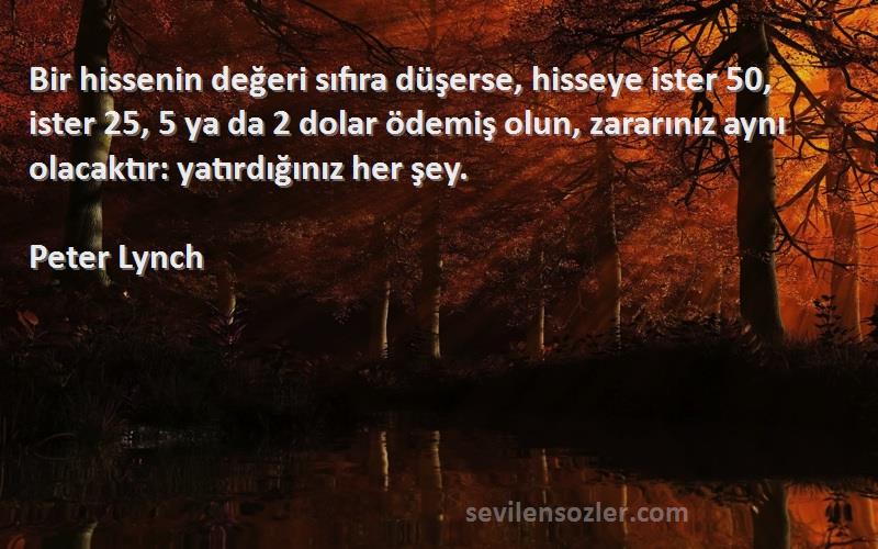 Peter Lynch Sözleri 
Bir hissenin değeri sıfıra düşerse, hisseye ister 50, ister 25, 5 ya da 2 dolar ödemiş olun, zararınız aynı olacaktır: yatırdığınız her şey.