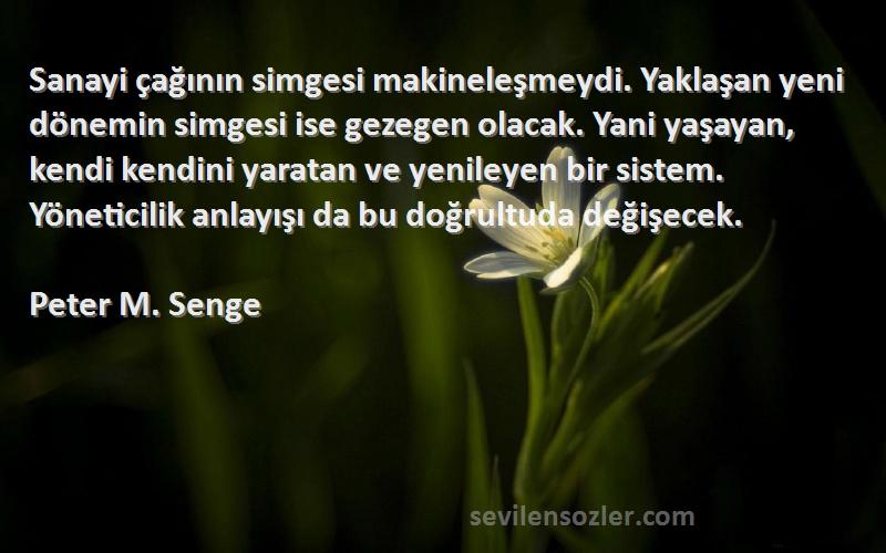 Peter M. Senge Sözleri 
Sanayi çağının simgesi makineleşmeydi. Yaklaşan yeni dönemin simgesi ise gezegen olacak. Yani yaşayan, kendi kendini yaratan ve yenileyen bir sistem. Yöneticilik anlayışı da bu doğrultuda değişecek.