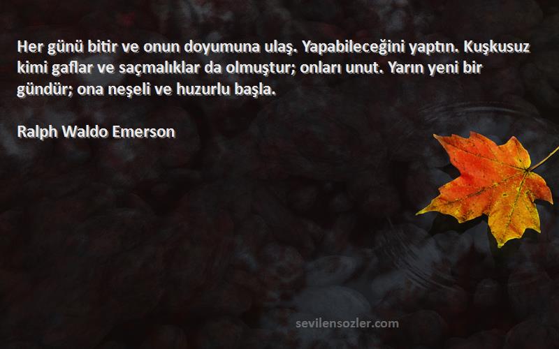 Ralph Waldo Emerson Sözleri 
Her günü bitir ve onun doyumuna ulaş. Yapabileceğini yaptın. Kuşkusuz kimi gaflar ve saçmalıklar da olmuştur; onları unut. Yarın yeni bir gündür; ona neşeli ve huzurlu başla.