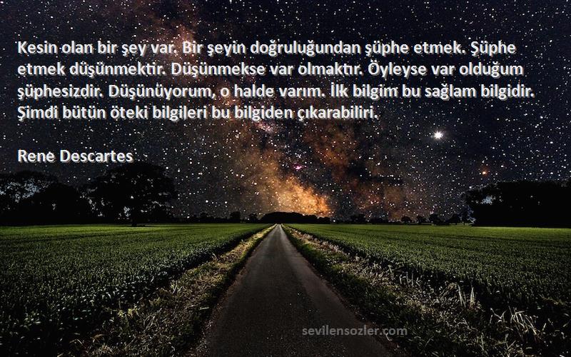 Rene Descartes Sözleri 
Kesin olan bir şey var. Bir şeyin doğruluğundan şüphe etmek. Şüphe etmek düşünmektir. Düşünmekse var olmaktır. Öyleyse var olduğum şüphesizdir. Düşünüyorum, o halde varım. İlk bilgim bu sağlam bilgidir. Şimdi bütün öteki bilgileri bu bilgiden çıkarabiliri.