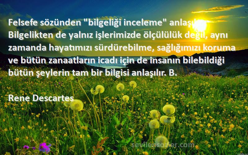 Rene Descartes Sözleri 
Felsefe sözünden bilgeliği inceleme anlaşılır. Bilgelikten de yalnız işlerimizde ölçülülük değil, aynı zamanda hayatımızı sürdürebilme, sağlığımızı koruma ve bütün zanaatların icadı için de insanın bilebildiği bütün şeylerin tam bir bilgisi anlaşılır. B.