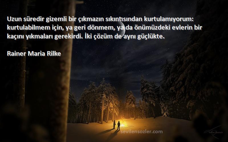 Rainer Maria Rilke Sözleri 
Uzun süredir gizemli bir çıkmazın sıkıntısından kurtulamıyorum: kurtulabilmem için, ya geri dönmem, ya da önümüzdeki evlerin bir kaçını yıkmaları gerekirdi. İki çözüm de aynı güçlükte.