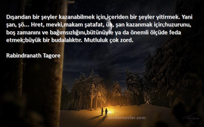 Rabindranath Tagore Sözleri 
Dışarıdan bir şeyler kazanabilmek için,içeriden bir şeyler yitirmek. Yani şan, şö... Hret, mevki,makam şatafat, ün, şan kazanmak için;huzurunu, boş zamanını ve bağımsızlığını,bütünüyle ya da önemli ölçüde feda etmek;büyük bir budalalıktır. Mutluluk çok zord.