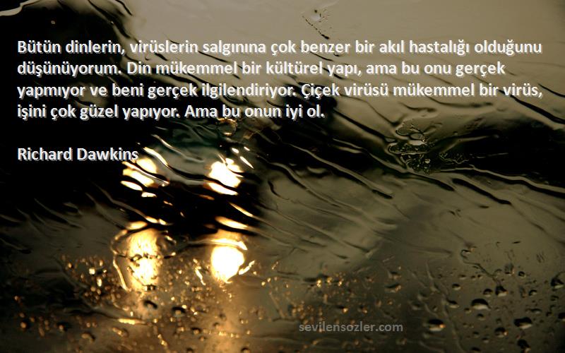 Richard Dawkins Sözleri 
Bütün dinlerin, virüslerin salgınına çok benzer bir akıl hastalığı olduğunu düşünüyorum. Din mükemmel bir kültürel yapı, ama bu onu gerçek yapmıyor ve beni gerçek ilgilendiriyor. Çiçek virüsü mükemmel bir virüs, işini çok güzel yapıyor. Ama bu onun iyi ol.