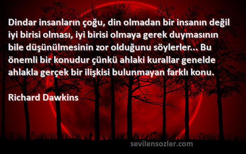 Richard Dawkins Sözleri 
Dindar insanların çoğu, din olmadan bir insanın değil iyi birisi olması, iyi birisi olmaya gerek duymasının bile düşünülmesinin zor olduğunu söylerler... Bu önemli bir konudur çünkü ahlaki kurallar genelde ahlakla gerçek bir ilişkisi bulunmayan farklı konu.