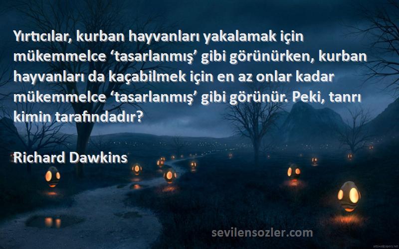 Richard Dawkins Sözleri 
Yırtıcılar, kurban hayvanları yakalamak için mükemmelce ‘tasarlanmış’ gibi görünürken, kurban hayvanları da kaçabilmek için en az onlar kadar mükemmelce ‘tasarlanmış’ gibi görünür. Peki, tanrı kimin tarafındadır?