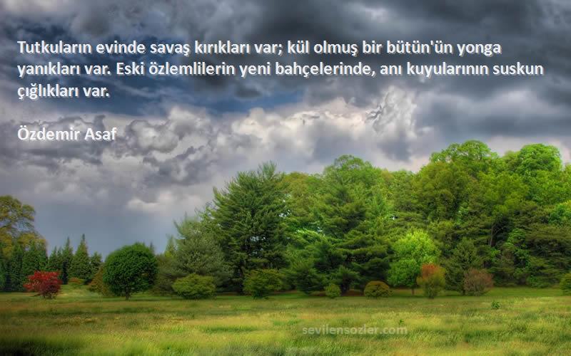 Özdemir Asaf Sözleri 
Tutkuların evinde savaş kırıkları var; kül olmuş bir bütün'ün yonga yanıkları var. Eski özlemlilerin yeni bahçelerinde, anı kuyularının suskun çığlıkları var.