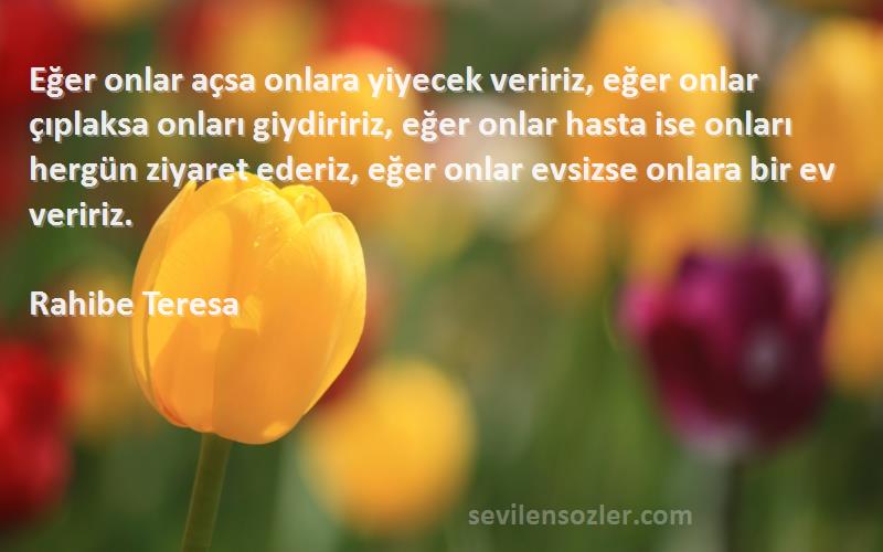 Rahibe Teresa Sözleri 
Eğer onlar açsa onlara yiyecek veririz, eğer onlar çıplaksa onları giydiririz, eğer onlar hasta ise onları hergün ziyaret ederiz, eğer onlar evsizse onlara bir ev veririz.