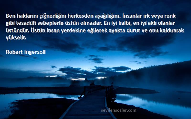 Robert Ingersoll Sözleri 
Ben haklarını çiğnediğim herkesden aşağılığım. İnsanlar ırk veya renk gibi tesadüfi sebeplerle üstün olmazlar. En iyi kalbi, en iyi aklı olanlar üstündür. Üstün insan yerdekine eğilerek ayakta durur ve onu kaldırarak yükselir.