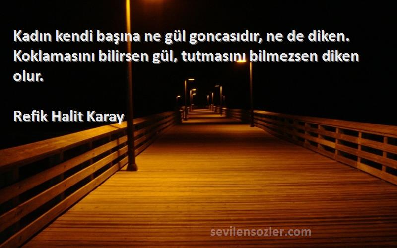 Refik Halit Karay Sözleri 
Kadın kendi başına ne gül goncasıdır, ne de diken. Koklamasını bilirsen gül, tutmasını bilmezsen diken olur.