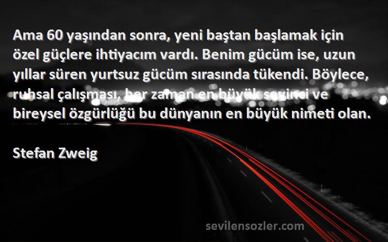 Stefan Zweig Sözleri 
Ama 60 yaşından sonra, yeni baştan başlamak için özel güçlere ihtiyacım vardı. Benim gücüm ise, uzun yıllar süren yurtsuz gücüm sırasında tükendi. Böylece, ruhsal çalışması, her zaman en büyük sevinci ve bireysel özgürlüğü bu dünyanın en büyük nimeti olan.