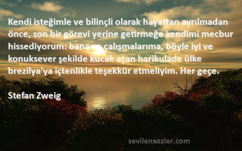 Stefan Zweig Sözleri 
Kendi isteğimle ve bilinçli olarak hayattan ayrılmadan önce, son bir görevi yerine getirmeğe kendimi mecbur hissediyorum: bana ve çalışmalarıma, böyle iyi ve konuksever şekilde kucak açan harikulade ülke brezilya'ya içtenlikle teşekkür etmeliyim. Her geçe.