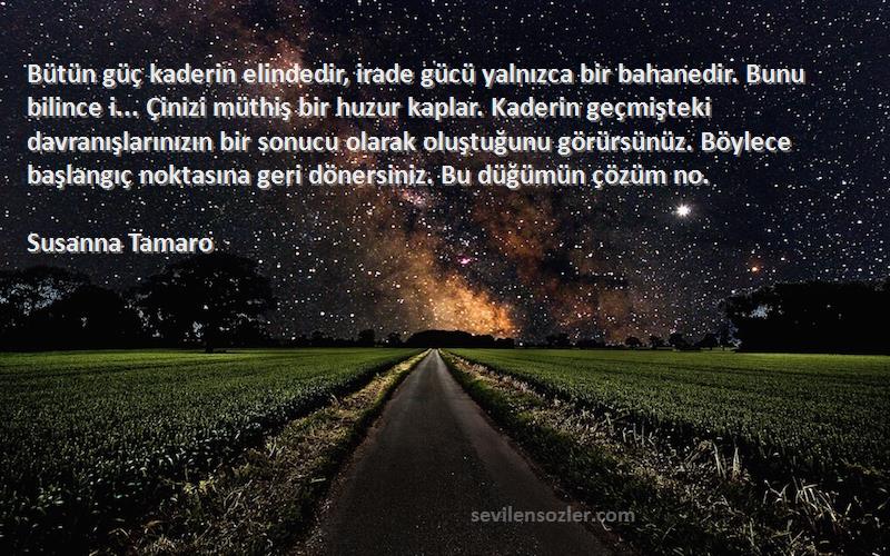 Susanna Tamaro Sözleri 
Bütün güç kaderin elindedir, irade gücü yalnızca bir bahanedir. Bunu bilince i... Çinizi müthiş bir huzur kaplar. Kaderin geçmişteki davranışlarınızın bir sonucu olarak oluştuğunu görürsünüz. Böylece başlangıç noktasına geri dönersiniz. Bu düğümün çözüm no.