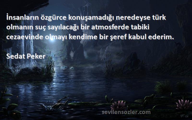 Sedat Peker Sözleri 
İnsanların özgürce konuşamadığı neredeyse türk olmanın suç sayılacağı bir atmosferde tabiki cezaevinde olmayı kendime bir şeref kabul ederim.