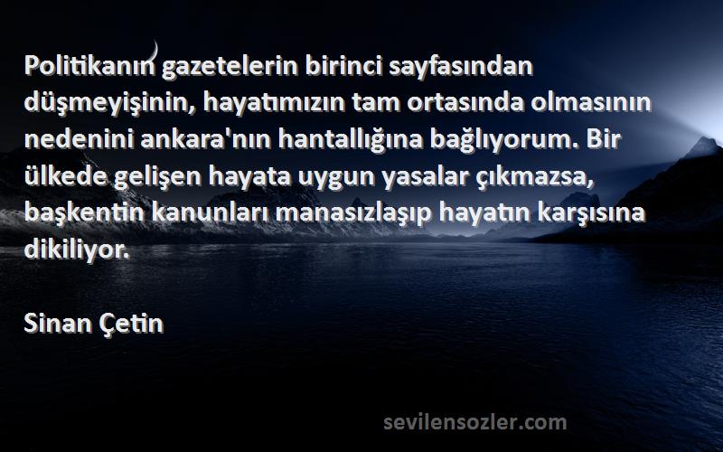 Sinan Çetin Sözleri 
Politikanın gazetelerin birinci sayfasından düşmeyişinin, hayatımızın tam ortasında olmasının nedenini ankara'nın hantallığına bağlıyorum. Bir ülkede gelişen hayata uygun yasalar çıkmazsa, başkentin kanunları manasızlaşıp hayatın karşısına dikiliyor.