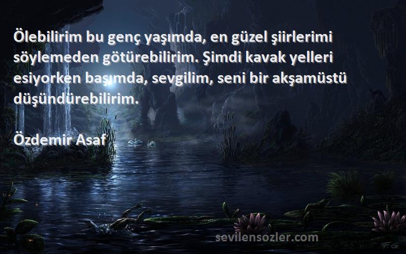 Özdemir Asaf Sözleri 
Ölebilirim bu genç yaşımda, en güzel şiirlerimi söylemeden götürebilirim. Şimdi kavak yelleri esiyorken başımda, sevgilim, seni bir akşamüstü düşündürebilirim.