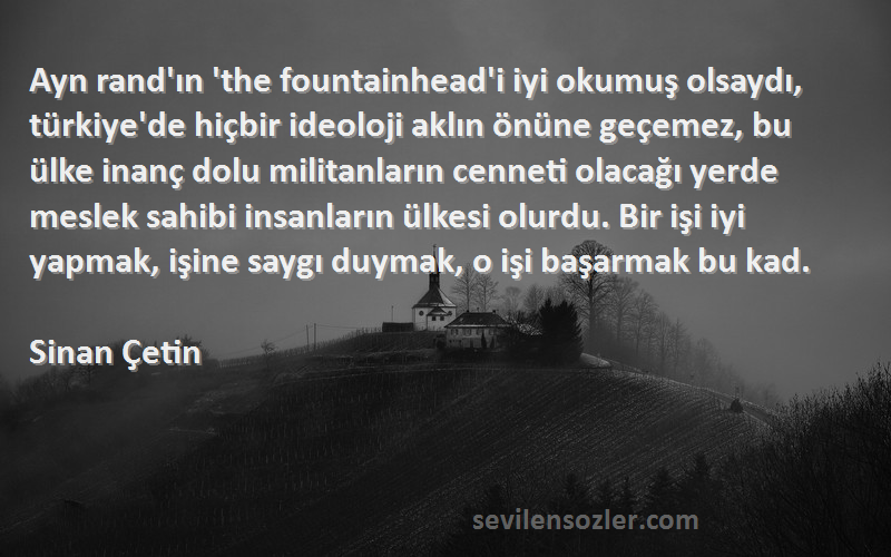 Sinan Çetin Sözleri 
Ayn rand'ın 'the fountainhead'i iyi okumuş olsaydı, türkiye'de hiçbir ideoloji aklın önüne geçemez, bu ülke inanç dolu militanların cenneti olacağı yerde meslek sahibi insanların ülkesi olurdu. Bir işi iyi yapmak, işine saygı duymak, o işi başarmak bu kad.