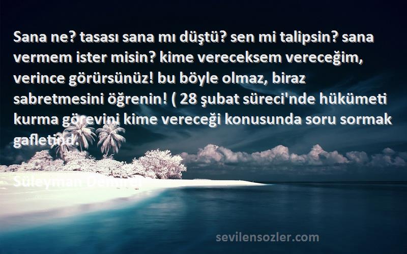 Süleyman Demirel Sözleri 
Sana ne? tasası sana mı düştü? sen mi talipsin? sana vermem ister misin? kime vereceksem vereceğim, verince görürsünüz! bu böyle olmaz, biraz sabretmesini öğrenin! ( 28 şubat süreci'nde hükümeti kurma görevini kime vereceği konusunda soru sormak gafletind.