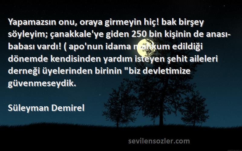 Süleyman Demirel Sözleri 
Yapamazsın onu, oraya girmeyin hiç! bak birşey söyleyim; çanakkale'ye giden 250 bin kişinin de anası-babası vardı! ( apo'nun idama mahkum edildiği dönemde kendisinden yardım isteyen şehit aileleri derneği üyelerinden birinin biz devletimize güvenmeseydik.