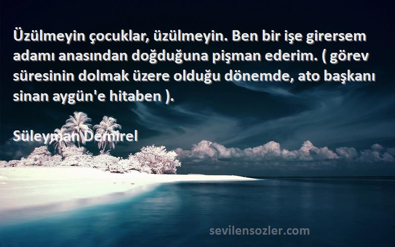 Süleyman Demirel Sözleri 
Üzülmeyin çocuklar, üzülmeyin. Ben bir işe girersem adamı anasından doğduğuna pişman ederim. ( görev süresinin dolmak üzere olduğu dönemde, ato başkanı sinan aygün'e hitaben ).