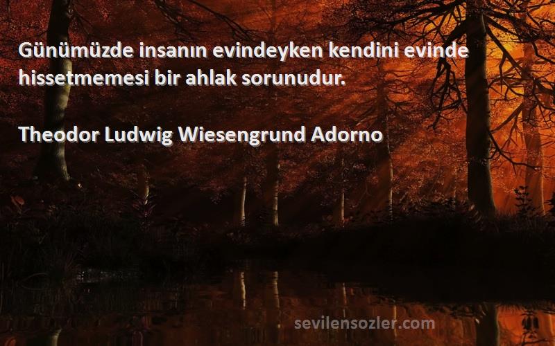 Theodor Ludwig Wiesengrund Adorno Sözleri 
Günümüzde insanın evindeyken kendini evinde hissetmemesi bir ahlak sorunudur.