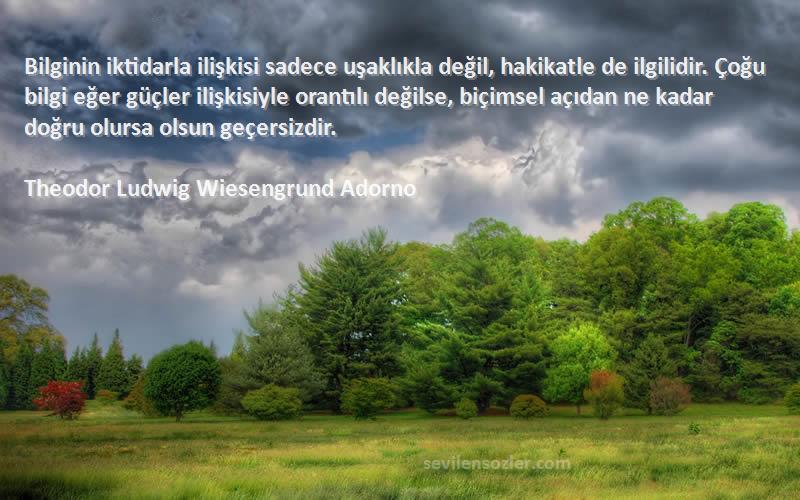 Theodor Ludwig Wiesengrund Adorno Sözleri 
Bilginin iktidarla ilişkisi sadece uşaklıkla değil, hakikatle de ilgilidir. Çoğu bilgi eğer güçler ilişkisiyle orantılı değilse, biçimsel açıdan ne kadar doğru olursa olsun geçersizdir.