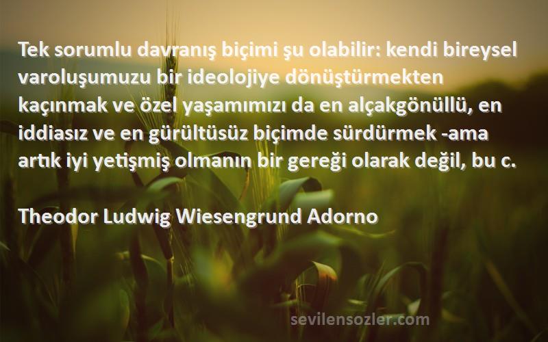 Theodor Ludwig Wiesengrund Adorno Sözleri 
Tek sorumlu davranış biçimi şu olabilir: kendi bireysel varoluşumuzu bir ideolojiye dönüştürmekten kaçınmak ve özel yaşamımızı da en alçakgönüllü, en iddiasız ve en gürültüsüz biçimde sürdürmek -ama artık iyi yetişmiş olmanın bir gereği olarak değil, bu c.