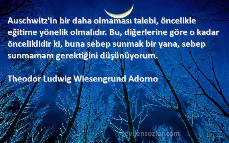 Theodor Ludwig Wiesengrund Adorno Sözleri 
Auschwitz'in bir daha olmaması talebi, öncelikle eğitime yönelik olmalıdır. Bu, diğerlerine göre o kadar önceliklidir ki, buna sebep sunmak bir yana, sebep sunmamam gerektiğini düşünüyorum.