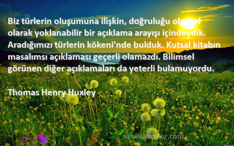 Thomas Henry Huxley Sözleri 
Biz türlerin oluşumuna ilişkin, doğruluğu olgusal olarak yoklanabilir bir açıklama arayışı içindeydik. Aradığımızı türlerin kökeni'nde bulduk. Kutsal kitabın masalımsı açıklaması geçerli olamazdı. Bilimsel görünen diğer açıklamaları da yeterli bulamuyordu.