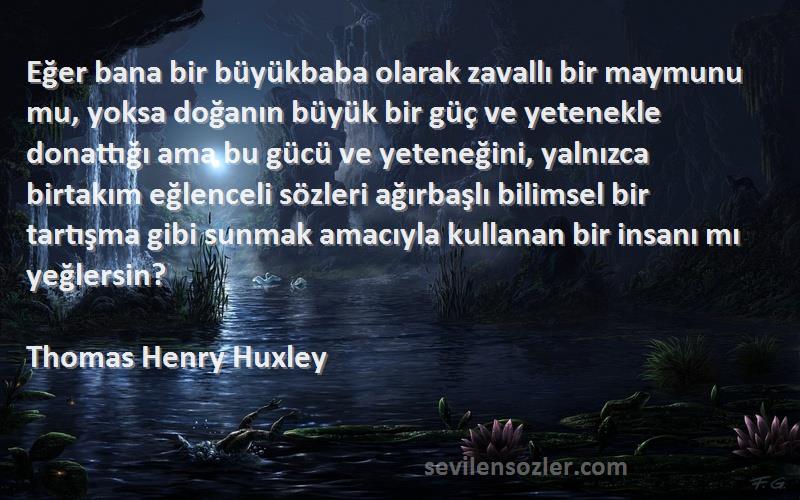 Thomas Henry Huxley Sözleri 
Eğer bana bir büyükbaba olarak zavallı bir maymunu mu, yoksa doğanın büyük bir güç ve yetenekle donattığı ama bu gücü ve yeteneğini, yalnızca birtakım eğlenceli sözleri ağırbaşlı bilimsel bir tartışma gibi sunmak amacıyla kullanan bir insanı mı yeğlersin?