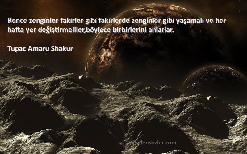 Tupac Amaru Shakur Sözleri 
Bence zenginler fakirler gibi fakirlerde zenginler gibi yaşamalı ve her hafta yer değiştirmeliler,böylece birbirlerini anlarlar.