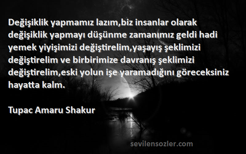 Tupac Amaru Shakur Sözleri 
Değişiklik yapmamız lazım,biz insanlar olarak değişiklik yapmayı düşünme zamanımız geldi hadi yemek yiyişimizi değiştirelim,yaşayış şeklimizi değiştirelim ve birbirimize davranış şeklimizi değiştirelim,eski yolun işe yaramadığını göreceksiniz hayatta kalm.