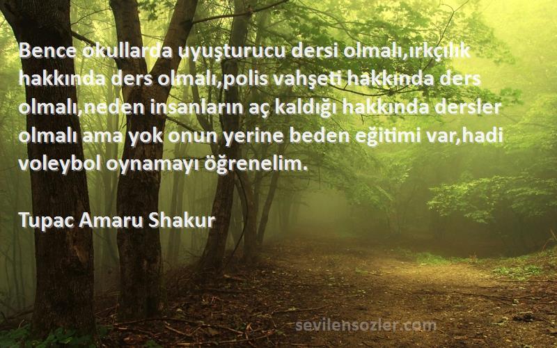 Tupac Amaru Shakur Sözleri 
Bence okullarda uyuşturucu dersi olmalı,ırkçılık hakkında ders olmalı,polis vahşeti hakkında ders olmalı,neden insanların aç kaldığı hakkında dersler olmalı ama yok onun yerine beden eğitimi var,hadi voleybol oynamayı öğrenelim.