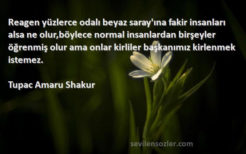 Tupac Amaru Shakur Sözleri 
Reagen yüzlerce odalı beyaz saray'ına fakir insanları alsa ne olur,böylece normal insanlardan birşeyler öğrenmiş olur ama onlar kirliler başkanımız kirlenmek istemez.