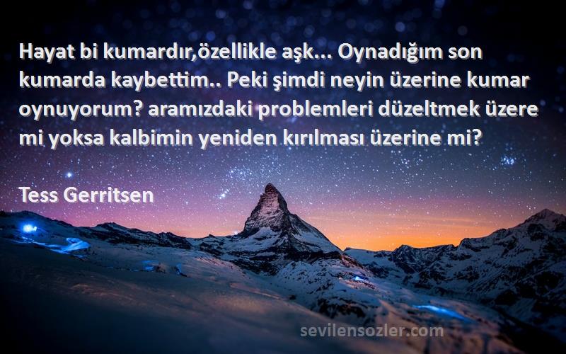 Tess Gerritsen Sözleri 
Hayat bi kumardır,özellikle aşk... Oynadığım son kumarda kaybettim.. Peki şimdi neyin üzerine kumar oynuyorum? aramızdaki problemleri düzeltmek üzere mi yoksa kalbimin yeniden kırılması üzerine mi?