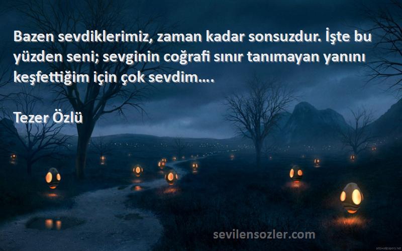 Tezer Özlü Sözleri 
Bazen sevdiklerimiz, zaman kadar sonsuzdur. İşte bu yüzden seni; sevginin coğrafi sınır tanımayan yanını keşfettiğim için çok sevdim….