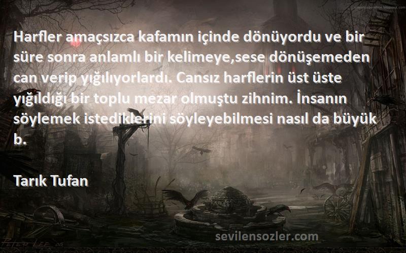 Tarık Tufan Sözleri 
Harfler amaçsızca kafamın içinde dönüyordu ve bir süre sonra anlamlı bir kelimeye,sese dönüşemeden can verip yığılıyorlardı. Cansız harflerin üst üste yığıldığı bir toplu mezar olmuştu zihnim. İnsanın söylemek istediklerini söyleyebilmesi nasıl da büyük b.