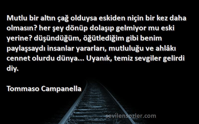 Tommaso Campanella Sözleri 
Mutlu bir altın çağ olduysa eskiden niçin bir kez daha olmasın? her şey dönüp dolaşıp gelmiyor mu eski yerine? düşündüğüm, öğütlediğim gibi benim paylaşsaydı insanlar yararları, mutluluğu ve ahlâkı cennet olurdu dünya... Uyanık, temiz sevgiler gelirdi diy.