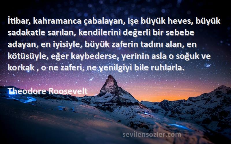 Theodore Roosevelt Sözleri 
İtibar, kahramanca çabalayan, işe büyük heves, büyük sadakatle sarılan, kendilerini değerli bir sebebe adayan, en iyisiyle, büyük zaferin tadını alan, en kötüsüyle, eğer kaybederse, yerinin asla o soğuk ve korkak , o ne zaferi, ne yenilgiyi bile ruhlarla.