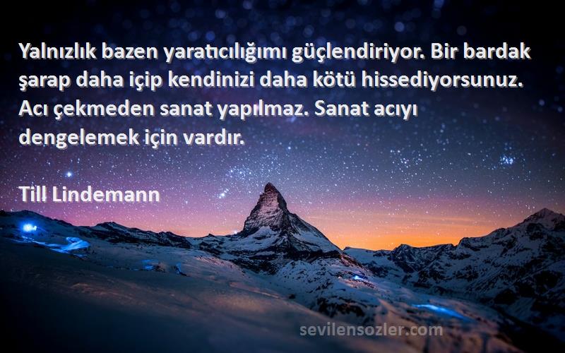 Till Lindemann Sözleri 
Yalnızlık bazen yaratıcılığımı güçlendiriyor. Bir bardak şarap daha içip kendinizi daha kötü hissediyorsunuz. Acı çekmeden sanat yapılmaz. Sanat acıyı dengelemek için vardır.