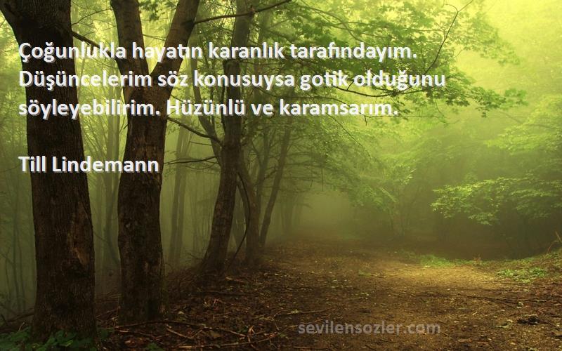 Till Lindemann Sözleri 
Çoğunlukla hayatın karanlık tarafındayım. Düşüncelerim söz konusuysa gotik olduğunu söyleyebilirim. Hüzünlü ve karamsarım.