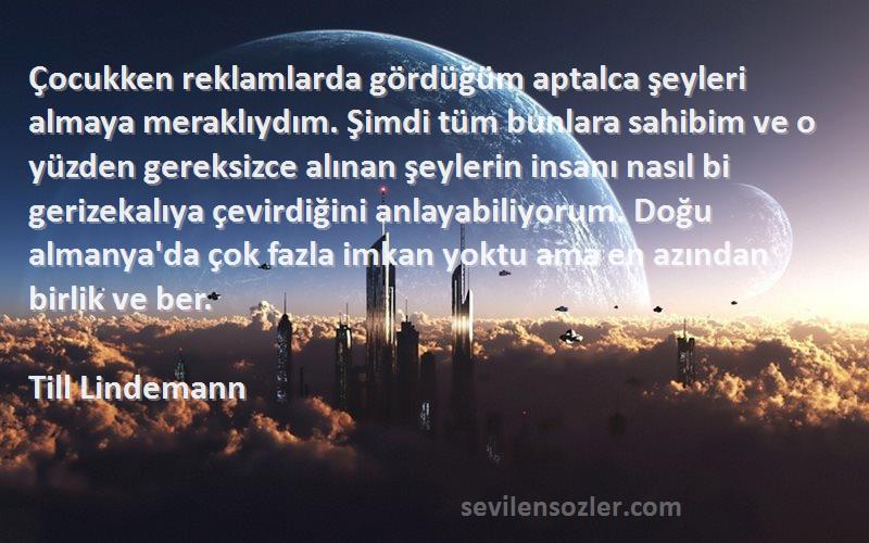 Till Lindemann Sözleri 
Çocukken reklamlarda gördüğüm aptalca şeyleri almaya meraklıydım. Şimdi tüm bunlara sahibim ve o yüzden gereksizce alınan şeylerin insanı nasıl bi gerizekalıya çevirdiğini anlayabiliyorum. Doğu almanya'da çok fazla imkan yoktu ama en azından birlik ve ber.