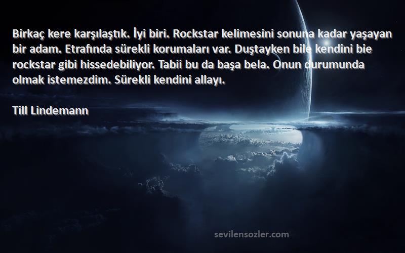 Till Lindemann Sözleri 
Birkaç kere karşılaştık. İyi biri. Rockstar kelimesini sonuna kadar yaşayan bir adam. Etrafında sürekli korumaları var. Duştayken bile kendini bie rockstar gibi hissedebiliyor. Tabii bu da başa bela. Onun durumunda olmak istemezdim. Sürekli kendini allayı.