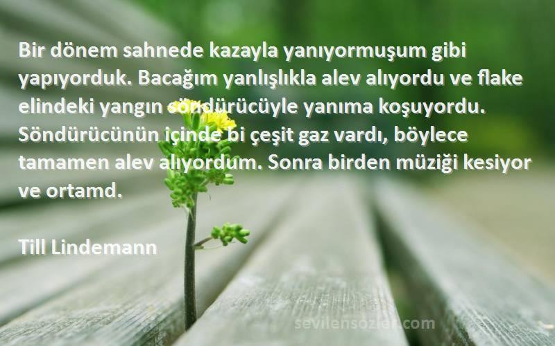 Till Lindemann Sözleri 
Bir dönem sahnede kazayla yanıyormuşum gibi yapıyorduk. Bacağım yanlışlıkla alev alıyordu ve flake elindeki yangın söndürücüyle yanıma koşuyordu. Söndürücünün içinde bi çeşit gaz vardı, böylece tamamen alev alıyordum. Sonra birden müziği kesiyor ve ortamd.