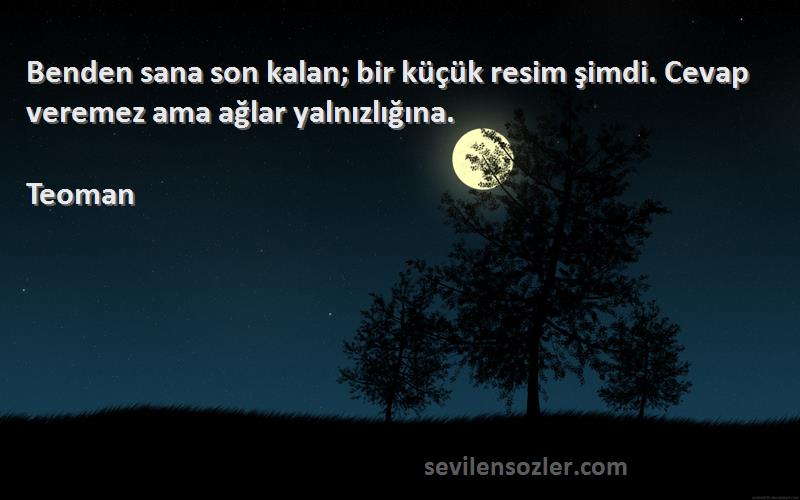 Teoman Sözleri 
Benden sana son kalan; bir küçük resim şimdi. Cevap veremez ama ağlar yalnızlığına.