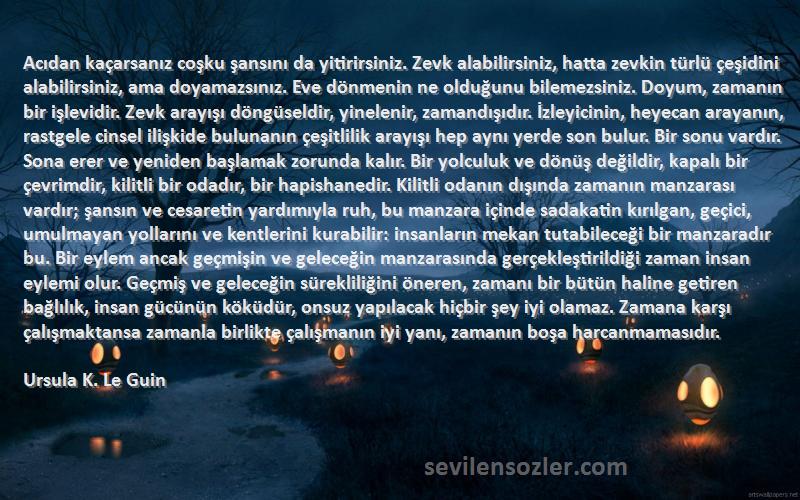 Ursula K. Le Guin Sözleri 
Acıdan kaçarsanız coşku şansını da yitirirsiniz. Zevk alabilirsiniz, hatta zevkin türlü çeşidini alabilirsiniz, ama doyamazsınız. Eve dönmenin ne olduğunu bilemezsiniz. Doyum, zamanın bir işlevidir. Zevk arayışı döngüseldir, yinelenir, zamandışıdır. İzleyicinin, heyecan arayanın, rastgele cinsel ilişkide bulunanın çeşitlilik arayışı hep aynı yerde son bulur. Bir sonu vardır. Sona erer ve yeniden başlamak zorunda kalır. Bir yolculuk ve dönüş değildir, kapalı bir çevrimdir, kilitli bir odadır, bir hapishanedir. Kilitli odanın dışında zamanın manzarası vardır; şansın ve cesaretin yardımıyla ruh, bu manzara içinde sadakatin kırılgan, geçici, umulmayan yollarını ve kentlerini kurabilir: insanların mekan tutabileceği bir manzaradır bu. Bir eylem ancak geçmişin ve geleceğin manzarasında gerçekleştirildiği zaman insan eylemi olur. Geçmiş ve geleceğin sürekliliğini öneren, zamanı bir bütün haline getiren bağlılık, insan gücünün köküdür, onsuz yapılacak hiçbir şey iyi olamaz. Zamana karşı çalışmaktansa zamanla birlikte çalışmanın iyi yanı, zamanın boşa harcanmamasıdır.