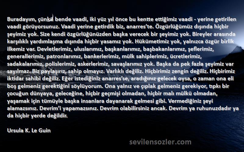 Ursula K. Le Guin Sözleri 
Buradayım, çünkü bende vaadi, iki yüz yıl önce bu kentte ettiğimiz vaadi - yerine getirilen vaadi görüyorsunuz. Vaadi yerine getirdik biz, anarres’te. Özgürlüğümüz dışında hiçbir şeyimiz yok. Size kendi özgürlüğünüzden başka verecek bir şeyimiz yok. Bireyler arasında karşılıklı yardımlaşma dışında hiçbir yasamız yok. Hükümetimiz yok, yalnızca özgür birlik ilkemiz var. Devletlerimiz, uluslarımız, başkanlarımız, başbakanlarımız, şeflerimiz, generallerimiz, patronlarımız, bankerlerimiz, mülk sahiplerimiz, ücretlerimiz, sadakalarımız, polislerimiz, askerlerimiz, savaşlarımız yok. Başka da pek fazla şeyimiz var sayılmaz. Biz paylaşırız, sahip olmayız. Varlıklı değiliz. Hiçbirimiz zengin değiliz. Hiçbirimiz iktidar sahibi değiliz. Eğer istediğiniz anarres’se, aradığınız gelecek oysa, o zaman ona eli boş gelmeniz gerektiğini söylüyorum. Ona yalnız ve çıplak gelmeniz gerekiyor, tıpkı bir çocuğun dünyaya, geleceğine, hiçbir geçmişi olmadan, hiçbir malı mülkü olmadan, yaşamak için tümüyle başka insanlara dayanarak gelmesi gibi. Vermediğiniz şeyi alamazsınız. Devrim’i yapamazsınız. Devrim olabilirsiniz ancak. Devrim ya ruhunuzdadır ya da hiçbir yerde değildir.